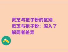 灵芝与孢子粉的区别_灵芝与孢子粉：深入了解两者差异
