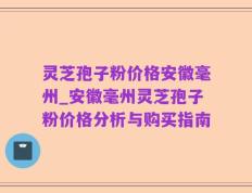 灵芝孢子粉价格安徽毫州_安徽毫州灵芝孢子粉价格分析与购买指南