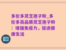 多伦多灵芝孢子粉_多伦多高品质灵芝孢子粉：增强免疫力，促进健康生活
