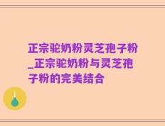 正宗驼奶粉灵芝孢子粉_正宗驼奶粉与灵芝孢子粉的完美结合