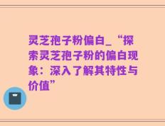灵芝孢子粉偏白_“探索灵芝孢子粉的偏白现象：深入了解其特性与价值”