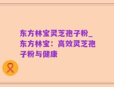 东方林宝灵芝孢子粉_东方林宝：高效灵芝孢子粉与健康