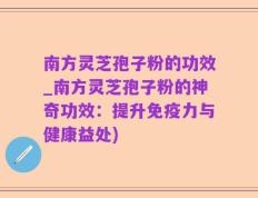 南方灵芝孢子粉的功效_南方灵芝孢子粉的神奇功效：提升免疫力与健康益处)