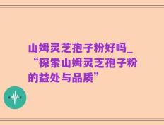 山姆灵芝孢子粉好吗_“探索山姆灵芝孢子粉的益处与品质”