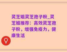 灵芝姐灵芝孢子粉_灵芝姐推荐：高效灵芝孢子粉，增强免疫力，健康生活