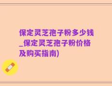 保定灵芝孢子粉多少钱_保定灵芝孢子粉价格及购买指南)