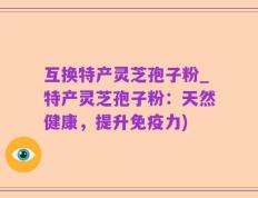 互换特产灵芝孢子粉_特产灵芝孢子粉：天然健康，提升免疫力)