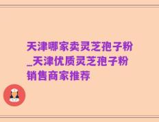天津哪家卖灵芝孢子粉_天津优质灵芝孢子粉销售商家推荐