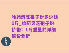 哈药灵芝孢子粉多少钱1斤_哈药灵芝孢子粉价格：1斤重量的详细报价分析