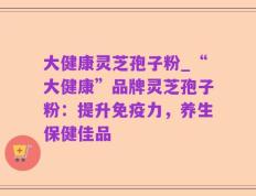 大健康灵芝孢子粉_“大健康”品牌灵芝孢子粉：提升免疫力，养生保健佳品