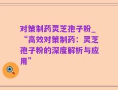 对策制药灵芝孢子粉_“高效对策制药：灵芝孢子粉的深度解析与应用”
