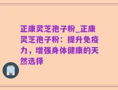 正康灵芝孢子粉_正康灵芝孢子粉：提升免疫力，增强身体健康的天然选择