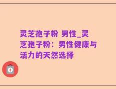 灵芝孢子粉 男性_灵芝孢子粉：男性健康与活力的天然选择