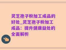 灵芝孢子粉加工成品的好处_灵芝孢子粉加工成品：提升健康益处的全面解析