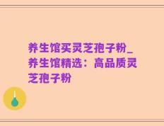 养生馆买灵芝孢子粉_养生馆精选：高品质灵芝孢子粉
