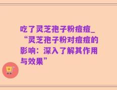 吃了灵芝孢子粉痘痘_“灵芝孢子粉对痘痘的影响：深入了解其作用与效果”