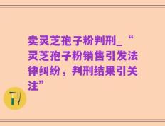 卖灵芝孢子粉判刑_“灵芝孢子粉销售引发法律纠纷，判刑结果引关注”