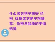 什么灵芝孢子粉好 价格_优质灵芝孢子粉推荐：价格与品质的平衡选择