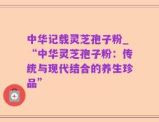 中华记载灵芝孢子粉_“中华灵芝孢子粉：传统与现代结合的养生珍品”