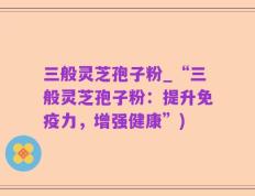 三般灵芝孢子粉_“三般灵芝孢子粉：提升免疫力，增强健康”)