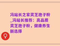冯站长之家灵芝孢子粉_冯站长推荐：高品质灵芝孢子粉，健康养生新选择