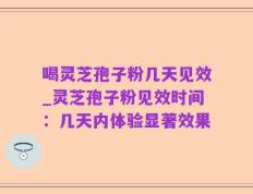 喝灵芝孢子粉几天见效_灵芝孢子粉见效时间：几天内体验显著效果
