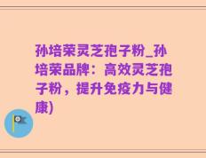 孙培荣灵芝孢子粉_孙培荣品牌：高效灵芝孢子粉，提升免疫力与健康)