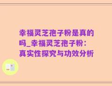 幸福灵芝孢子粉是真的吗_幸福灵芝孢子粉：真实性探究与功效分析