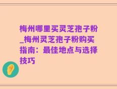 梅州哪里买灵芝孢子粉_梅州灵芝孢子粉购买指南：最佳地点与选择技巧
