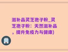 滋补品灵芝孢子粉_灵芝孢子粉：天然滋补品，提升免疫力与健康)
