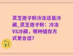 灵芝孢子粉冷冻还是冷藏_灵芝孢子粉：冷冻VS冷藏，哪种储存方式更合适？