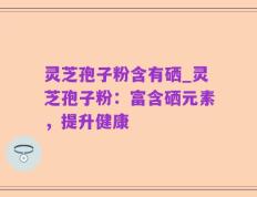 灵芝孢子粉含有硒_灵芝孢子粉：富含硒元素，提升健康