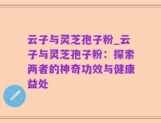 云子与灵芝孢子粉_云子与灵芝孢子粉：探索两者的神奇功效与健康益处