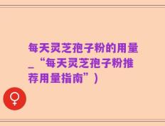 每天灵芝孢子粉的用量_“每天灵芝孢子粉推荐用量指南”)