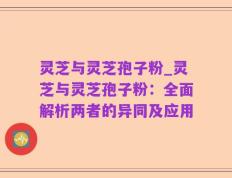 灵芝与灵芝孢子粉_灵芝与灵芝孢子粉：全面解析两者的异同及应用