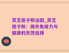 灵芝孢子粉冶因_灵芝孢子粉：提升免疫力与健康的天然选择