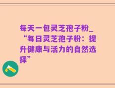 每天一包灵芝孢子粉_“每日灵芝孢子粉：提升健康与活力的自然选择”