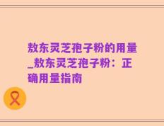 敖东灵芝孢子粉的用量_敖东灵芝孢子粉：正确用量指南