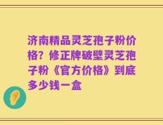 济南精品灵芝孢子粉价格？修正牌破壁灵芝孢子粉《官方价格》到底多少钱一盒