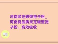河南灵芝破壁孢子粉_河南高品质灵芝破壁孢子粉，高效吸收