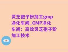 灵芝孢子粉加工gmp净化车间_GMP净化车间：高效灵芝孢子粉加工技术