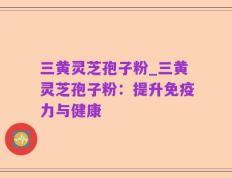 三黄灵芝孢子粉_三黄灵芝孢子粉：提升免疫力与健康