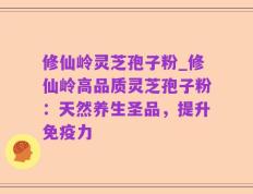 修仙岭灵芝孢子粉_修仙岭高品质灵芝孢子粉：天然养生圣品，提升免疫力