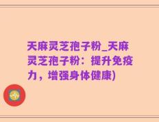 天麻灵芝孢子粉_天麻灵芝孢子粉：提升免疫力，增强身体健康)