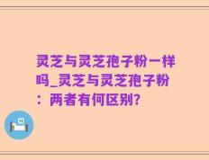 灵芝与灵芝孢子粉一样吗_灵芝与灵芝孢子粉：两者有何区别？