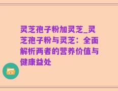 灵芝孢子粉加灵芝_灵芝孢子粉与灵芝：全面解析两者的营养价值与健康益处