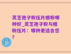 灵芝孢子粉压片根粉哪种好_灵芝孢子粉与根粉压片：哪种更适合您？