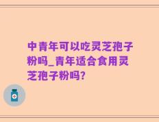 中青年可以吃灵芝孢子粉吗_青年适合食用灵芝孢子粉吗？