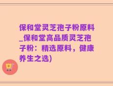 保和堂灵芝孢子粉原料_保和堂高品质灵芝孢子粉：精选原料，健康养生之选)