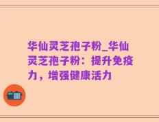 华仙灵芝孢子粉_华仙灵芝孢子粉：提升免疫力，增强健康活力